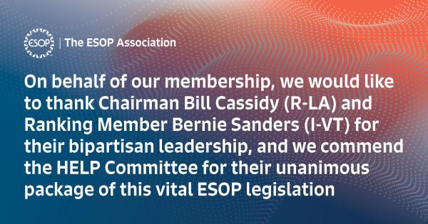 On behalf of our membership, we would like to thank Chairman Bill Cassidy (R-LA) and Ranking Member Bernie Sanders (I-VT) for their bipartisan leadership, and we commend the HELP Committee for their unanimous package of this vital ESOP legislation