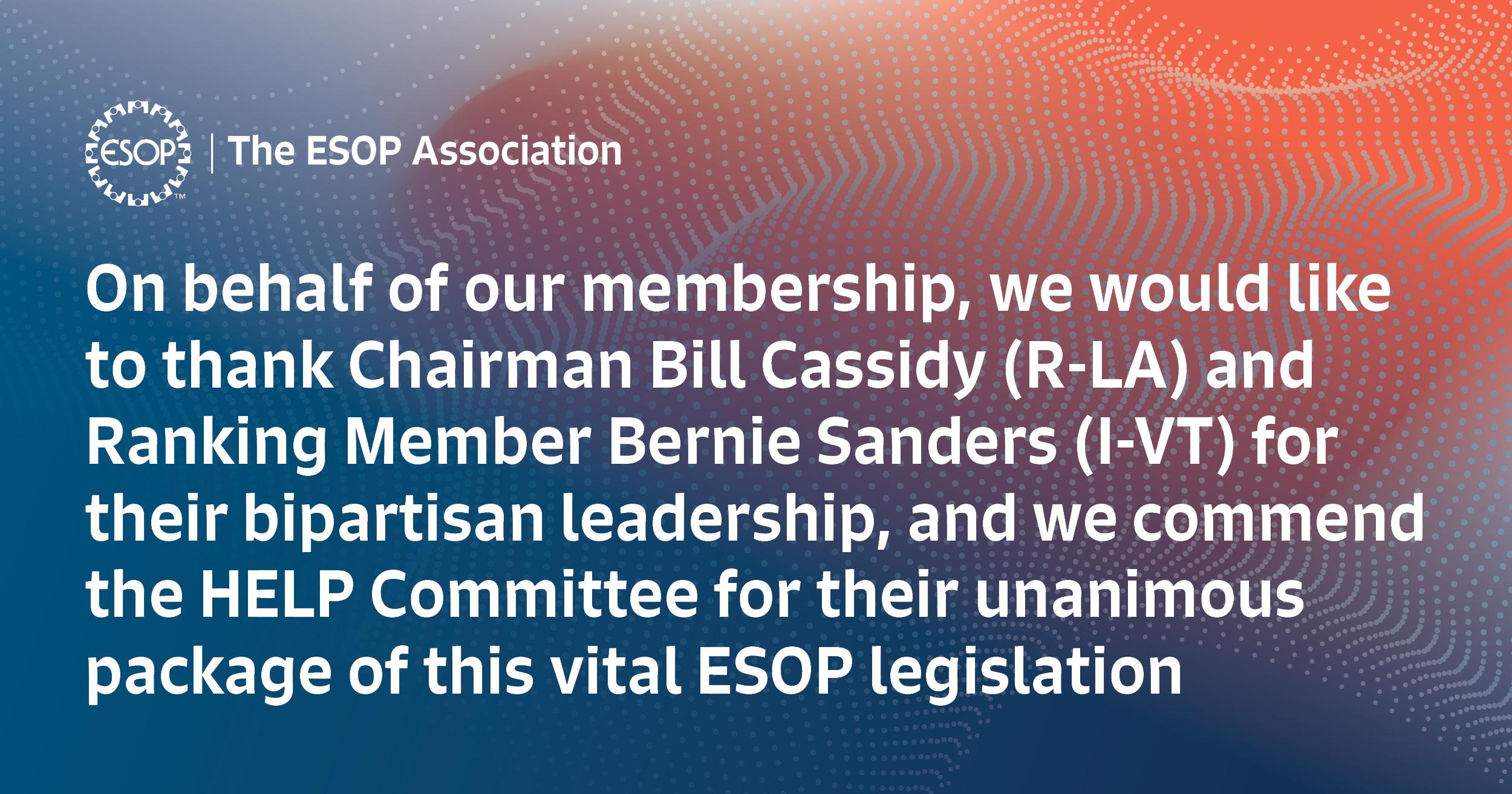On behalf of our membership, we would like to thank Chairman Bill Cassidy (R-LA) and Ranking Member Bernie Sanders (I-VT) for their bipartisan leadership, and we commend the HELP Committee for their unanimous package of this vital ESOP legislation